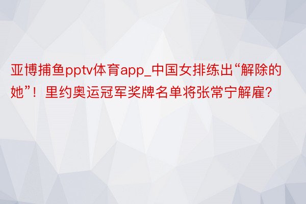 亚博捕鱼pptv体育app_中国女排练出“解除的她”！里约奥运冠军奖牌名单将张常宁解雇？