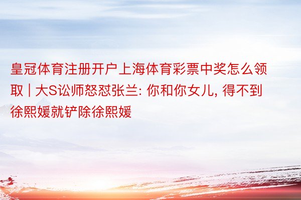 皇冠体育注册开户上海体育彩票中奖怎么领取 | 大S讼师怒怼张兰: 你和你女儿, 得不到徐熙媛就铲除徐熙媛