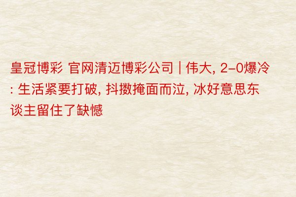皇冠博彩 官网清迈博彩公司 | 伟大, 2-0爆冷: 生活紧要打破, 抖擞掩面而泣, 冰好意思东谈主留住了缺憾