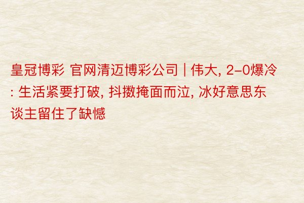 皇冠博彩 官网清迈博彩公司 | 伟大， 2-0爆冷: 生活紧要打破， 抖擞掩面而泣， 冰好意思东谈主留住了缺憾