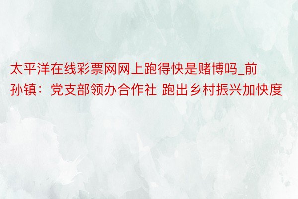 太平洋在线彩票网网上跑得快是赌博吗_前孙镇：党支部领办合作社 跑出乡村振兴加快度