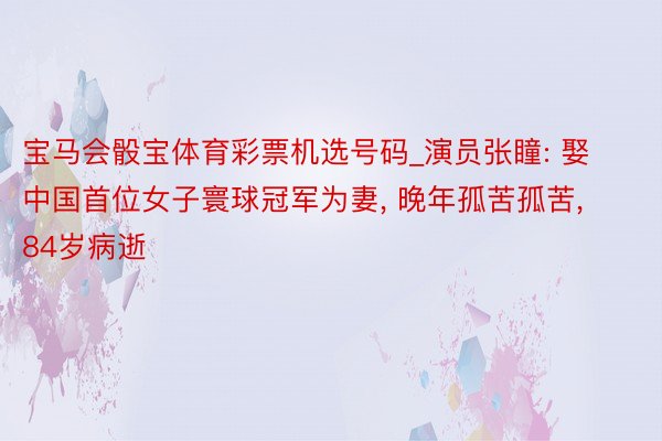 宝马会骰宝体育彩票机选号码_演员张瞳: 娶中国首位女子寰球冠军为妻, 晚年孤苦孤苦, 84岁病逝