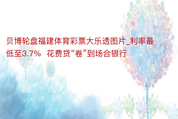 贝博轮盘福建体育彩票大乐透图片_利率最低至3.7%  花费贷“卷”到场合银行