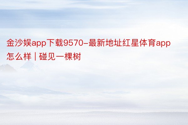 金沙娱app下载9570-最新地址红星体育app怎么样 | 碰见一棵树
