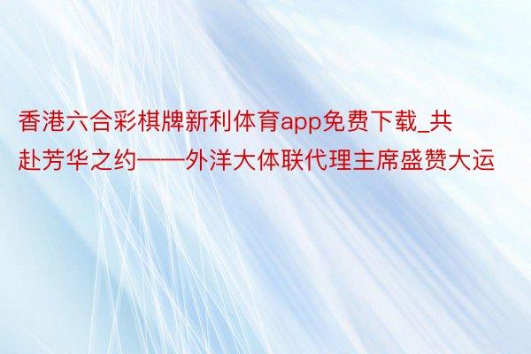 香港六合彩棋牌新利体育app免费下载_共赴芳华之约——外洋大体联代理主席盛赞大运