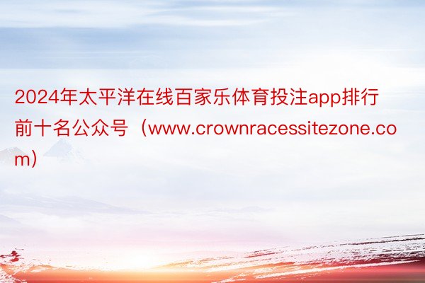 2024年太平洋在线百家乐体育投注app排行前十名公众号（www.crownracessitezone.com）