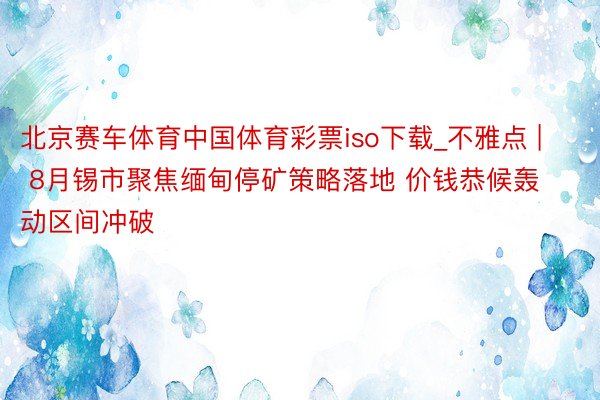 北京赛车体育中国体育彩票iso下载_不雅点 | 8月锡市聚焦缅甸停矿策略落地 价钱恭候轰动区间冲破