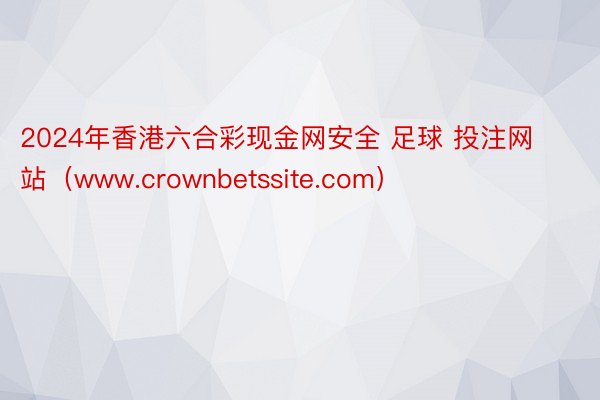 2024年香港六合彩现金网安全 足球 投注网站（www.crownbetssite.com）