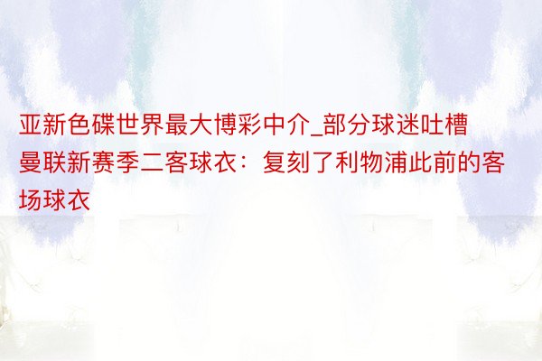 亚新色碟世界最大博彩中介_部分球迷吐槽曼联新赛季二客球衣：复刻了利物浦此前的客场球衣