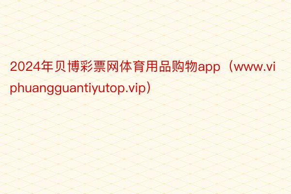 2024年贝博彩票网体育用品购物app（www.viphuangguantiyutop.vip）