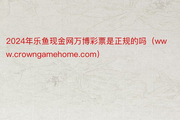 2024年乐鱼现金网万博彩票是正规的吗（www.crowngamehome.com）