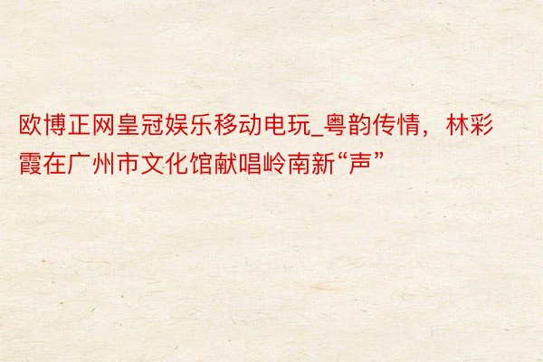欧博正网皇冠娱乐移动电玩_粤韵传情，林彩霞在广州市文化馆献唱岭南新“声”