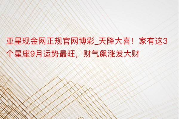 亚星现金网正规官网博彩_天降大喜！家有这3个星座9月运势最旺，财气飙涨发大财