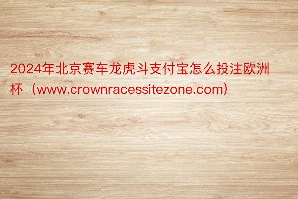 2024年北京赛车龙虎斗支付宝怎么投注欧洲杯（www.crownracessitezone.com）