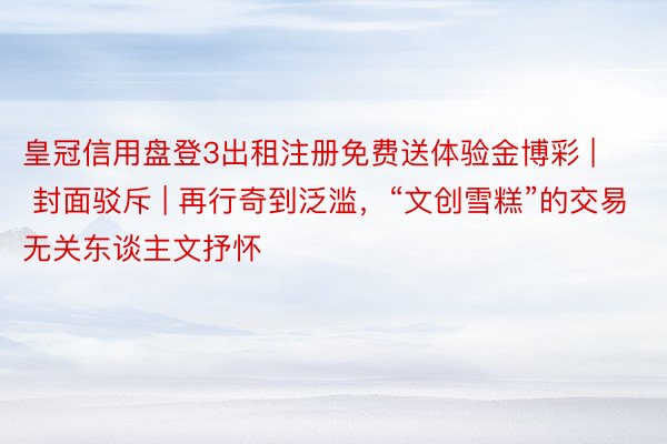 皇冠信用盘登3出租注册免费送体验金博彩 | 封面驳斥 | 再行奇到泛滥，“文创雪糕”的交易无关东谈主文抒怀