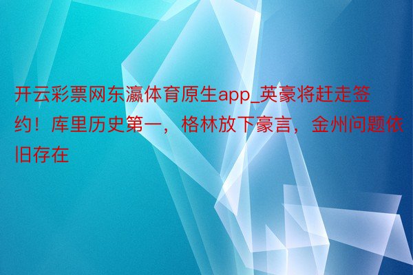 开云彩票网东瀛体育原生app_英豪将赶走签约！库里历史第一，格林放下豪言，金州问题依旧存在