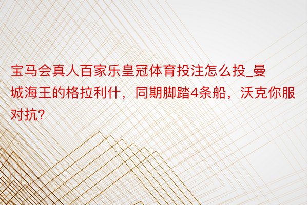 宝马会真人百家乐皇冠体育投注怎么投_曼城海王的格拉利什，同期脚踏4条船，沃克你服对抗？