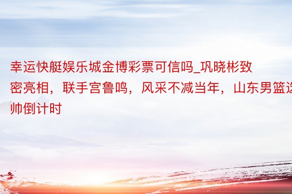 幸运快艇娱乐城金博彩票可信吗_巩晓彬致密亮相，联手宫鲁鸣，风采不减当年，山东男篮选帅倒计时