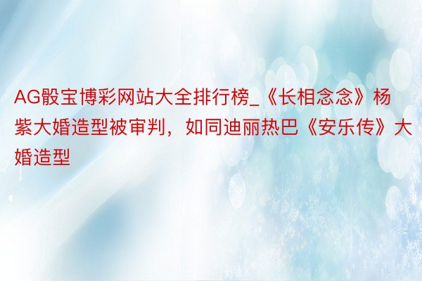 AG骰宝博彩网站大全排行榜_《长相念念》杨紫大婚造型被审判，如同迪丽热巴《安乐传》大婚造型