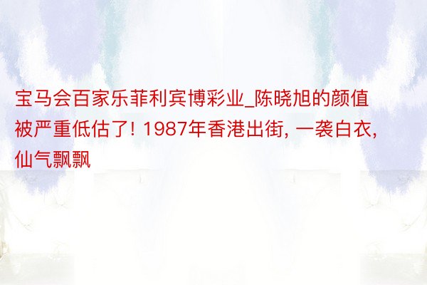 宝马会百家乐菲利宾博彩业_陈晓旭的颜值被严重低估了! 1987年香港出街, 一袭白衣, 仙气飘飘