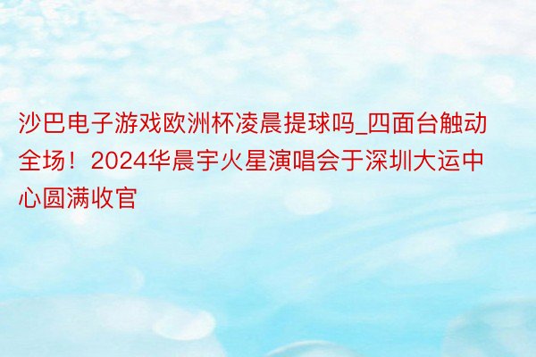 沙巴电子游戏欧洲杯凌晨提球吗_四面台触动全场！2024华晨宇火星演唱会于深圳大运中心圆满收官