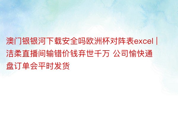 澳门银银河下载安全吗欧洲杯对阵表excel | 洁柔直播间输错价钱弃世千万 公司愉快通盘订单会平时发货