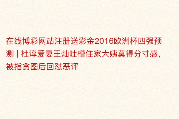 在线博彩网站注册送彩金2016欧洲杯四强预测 | 杜淳爱妻王灿吐槽住家大姨莫得分寸感，被指贪图后回怼恶评