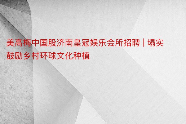 美高梅中国股济南皇冠娱乐会所招聘 | 塌实鼓励乡村环球文化种植