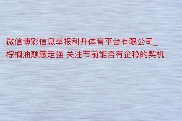 微信博彩信息举报利升体育平台有限公司_棕榈油颠簸走强 关注节前能否有企稳的契机