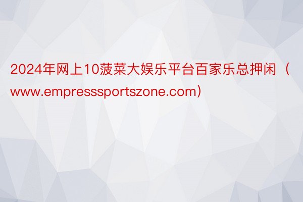 2024年网上10菠菜大娱乐平台百家乐总押闲（www.empresssportszone.com）