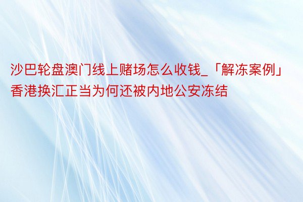 沙巴轮盘澳门线上赌场怎么收钱_「解冻案例」香港换汇正当为何还被内地公安冻结