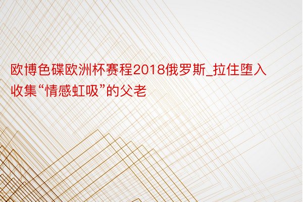 欧博色碟欧洲杯赛程2018俄罗斯_拉住堕入收集“情感虹吸”的父老
