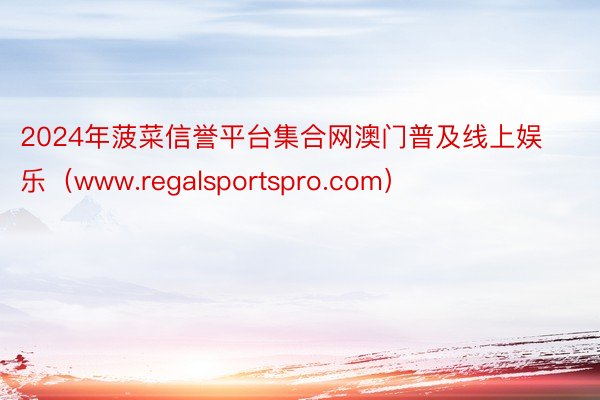 2024年菠菜信誉平台集合网澳门普及线上娱乐（www.regalsportspro.com）
